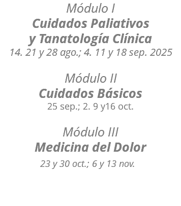 Módulo I Cuidados Paliativos y Tanatología Clínica 14. 21 y 28 ago.; 4. 11 y 18 sep. 2025  Módulo II Cuidados Básicos 25 sep.; 2. 9 y16 oct.  Módulo III Medicina del Dolor 23 y 30 oct.; 6 y 13 nov.  