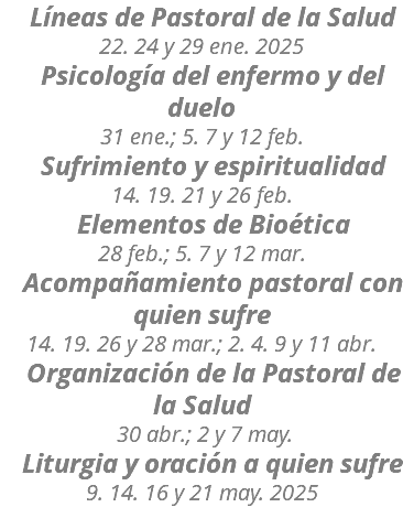  Líneas de Pastoral de la Salud 22. 24 y 29 ene. 2025 Psicología del enfermo y del duelo 31 ene.; 5. 7 y 12 feb. Sufrimiento y espiritualidad 14. 19. 21 y 26 feb. Elementos de Bioética 28 feb.; 5. 7 y 12 mar. Acompañamiento pastoral con quien sufre 14. 19. 26 y 28 mar.; 2. 4. 9 y 11 abr. Organización de la Pastoral de la Salud 30 abr.; 2 y 7 may. Liturgia y oración a quien sufre 9. 14. 16 y 21 may. 2025