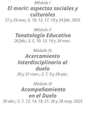 Módulo I El morir: aspectos sociales y culturales 27 y 29 ene.; 5. 10. 12. 17. 19 y 24 feb. 2025 Módulo II Tanatología Educativa 26 feb.; 3. 5. 10. 12. 19 y 24 mar. Módulo III Acercamiento Interdisciplinario al duelo 26 y 31 mar.; 2. 7. 9 y 28 abr. Módulo IV Acompañamiento en el Duelo 30 abr.; 5. 7. 12. 14. 19. 21. 26 y 28 may. 2025 