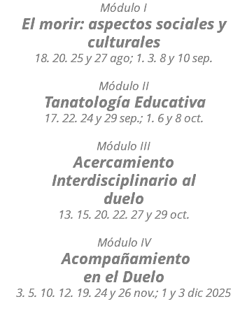 Módulo I El morir: aspectos sociales y culturales 18. 20. 25 y 27 ago; 1. 3. 8 y 10 sep. Módulo II Tanatología Educativa 17. 22. 24 y 29 sep.; 1. 6 y 8 oct. Módulo III Acercamiento Interdisciplinario al duelo 13. 15. 20. 22. 27 y 29 oct. Módulo IV Acompañamiento en el Duelo 3. 5. 10. 12. 19. 24 y 26 nov.; 1 y 3 dic 2025 