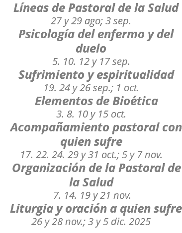  Líneas de Pastoral de la Salud 27 y 29 ago; 3 sep. Psicología del enfermo y del duelo 5. 10. 12 y 17 sep. Sufrimiento y espiritualidad 19. 24 y 26 sep.; 1 oct. Elementos de Bioética 3. 8. 10 y 15 oct. Acompañamiento pastoral con quien sufre 17. 22. 24. 29 y 31 oct.; 5 y 7 nov. Organización de la Pastoral de la Salud 7. 14. 19 y 21 nov. Liturgia y oración a quien sufre 26 y 28 nov.; 3 y 5 dic. 2025