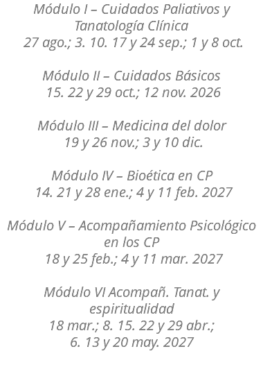 Módulo I – Cuidados Paliativos y Tanatología Clínica 27 ago.; 3. 10. 17 y 24 sep.; 1 y 8 oct. Módulo II – Cuidados Básicos 15. 22 y 29 oct.; 12 nov. 2026 Módulo III – Medicina del dolor 19 y 26 nov.; 3 y 10 dic. Módulo IV – Bioética en CP 14. 21 y 28 ene.; 4 y 11 feb. 2027 Módulo V – Acompañamiento Psicológico en los CP 18 y 25 feb.; 4 y 11 mar. 2027 Módulo VI Acompañ. Tanat. y espiritualidad 18 mar.; 8. 15. 22 y 29 abr.; 6. 13 y 20 may. 2027 