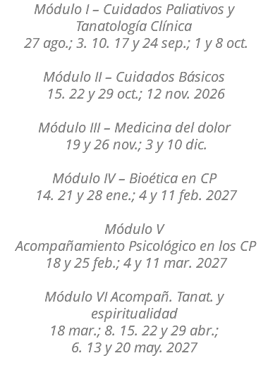 Módulo I – Cuidados Paliativos y Tanatología Clínica 27 ago.; 3. 10. 17 y 24 sep.; 1 y 8 oct. Módulo II – Cuidados Básicos 15. 22 y 29 oct.; 12 nov. 2026 Módulo III – Medicina del dolor 19 y 26 nov.; 3 y 10 dic. Módulo IV – Bioética en CP 14. 21 y 28 ene.; 4 y 11 feb. 2027 Módulo V   Acompañamiento Psicológico en los CP 18 y 25 feb.; 4 y 11 mar. 2027 Módulo VI Acompañ. Tanat. y espiritualidad 18 mar.; 8. 15. 22 y 29 abr.; 6. 13 y 20 may. 2027 