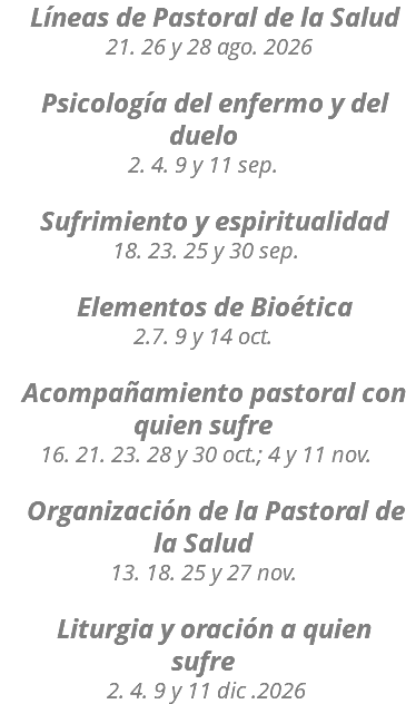&nbsp;Líneas de Pastoral de la Salud 21. 26 y 28 ago. 2026 Psicología del enfermo y del duelo 2. 4. 9 y 11 sep. Sufrimiento y espiritualidad 18. 23. 25 y 30 sep. Elementos de Bioética 2.7. 9 y 14 oct. Acompañamiento pastoral con quien sufre 16. 21. 23. 28 y 30 oct.; 4 y 11 nov. Organización de la Pastoral de la Salud 13. 18. 25 y 27 nov. Liturgia y oración a quien sufre 2. 4. 9 y 11 dic .2026