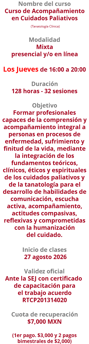Nombre del curso Curso de Acompañamiento en Cuidados Paliativos (Tanatología Clínica)  Modalidad Mixta presencial y/o en línea Los Jueves de 16:00 a 20:00 Duración 128 horas - 32 sesiones Objetivo Formar profesionales capaces de la comprensión y acompañamiento integral a personas en procesos de enfermedad, sufrimiento y finitud de la vida, mediante la integración de los fundamentos teóricos, clínicos, éticos y espirituales de los cuidados paliativos y de la tanatología para el desarrollo de habilidades de comunicación, escucha activa, acompañamiento, actitudes compasivas, reflexivas y comprometidas con la humanización del cuidado. Inicio de clases 27 agosto 2026 Validez oficial Ante la SEJ con certificado  de capacitación para el trabajo acuerdo RTCP201314020 Cuota de recuperación $7,000 MXN  (1er pago. $3,000 y 2 pagos bimestrales de $2,000)