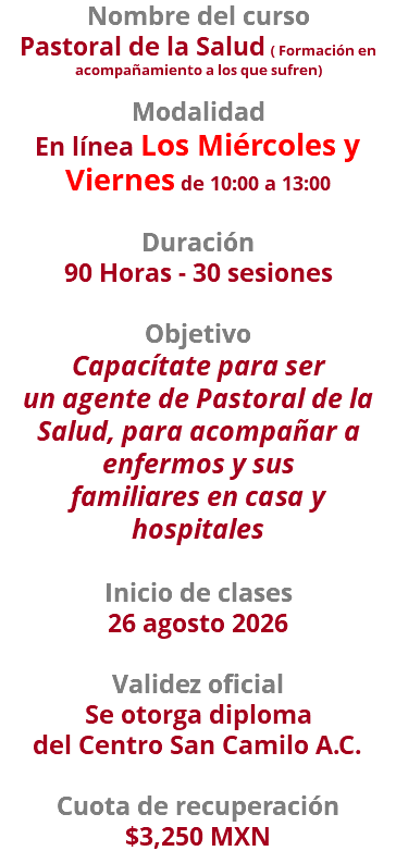 Nombre del curso Pastoral de la Salud ( Formación en acompañamiento a los que sufren)  Modalidad En línea Los Miércoles y Viernes de 10:00 a 13:00 Duración 90 Horas - 30 sesiones Objetivo Capacítate para ser un agente de Pastoral de la Salud, para acompañar a enfermos y sus familiares en casa y hospitales Inicio de clases 26 agosto 2026 Validez oficial Se otorga diploma del Centro San Camilo A.C. Cuota de recuperación $3,250 MXN