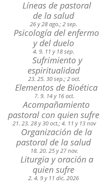 &nbsp;Líneas de pastoral de la salud 26 y 28 ago.; 2 sep. Psicología del enfermo y del duelo 4. 9. 11 y 18 sep. Sufrimiento y espiritualidad 23. 25. 30 sep.; 2 oct. Elementos de Bioética 7. 9. 14 y 16 oct. Acompañamiento pastoral con quien sufre 21. 23. 28 y 30 oct.; 4. 11 y 13 nov Organización de la pastoral de la salud 18. 20. 25 y 27 nov. Liturgia y oración a quien sufre 2. 4. 9 y 11 dic. 2026 