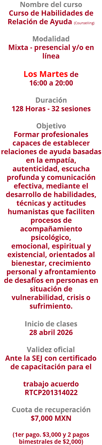 Nombre del curso Curso de Habilidades de Relación de Ayuda (Counselling)  Modalidad Mixta - presencial y/o en línea   Los Martes de  16:00 a 20:00 Duración 128 Horas - 32 sesiones Objetivo Formar profesionales capaces de establecer relaciones de ayuda basadas en la empatía, autenticidad, escucha profunda y comunicación efectiva, mediante el desarrollo de habilidades, técnicas y actitudes humanistas que faciliten procesos de acompañamiento psicológico, emocional, espiritual y existencial, orientados al bienestar, crecimiento personal y afrontamiento de desafíos en personas en situación de vulnerabilidad, crisis o sufrimiento. Inicio de clases 28 abril 2026 Validez oficial Ante la SEJ con certificado de capacitación para el trabajo acuerdo RTCP201314022 Cuota de recuperación $7,000 MXN   (1er pago. $3,000 y 2 pagos bimestrales de $2,000)