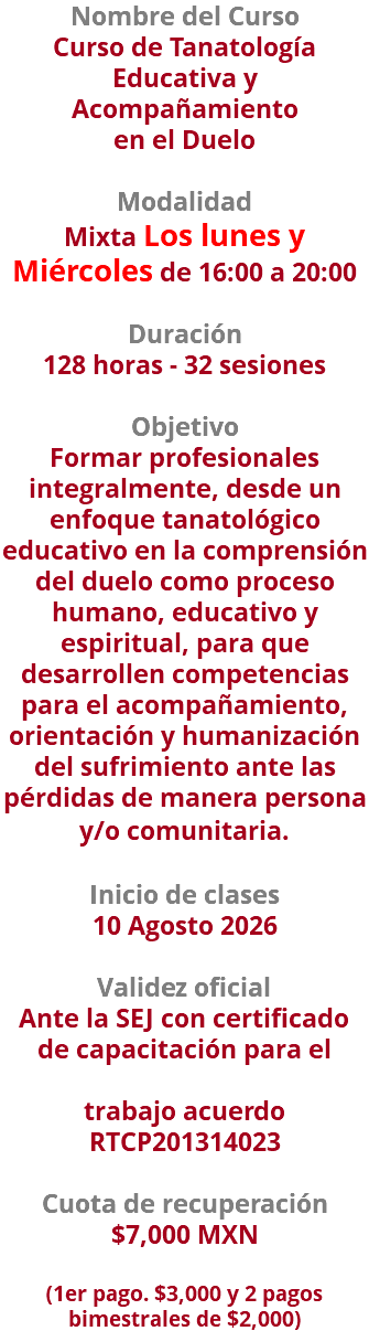 Nombre del Curso Curso de Tanatología Educativa y Acompañamiento en el Duelo  Modalidad Mixta Los lunes y Miércoles de 16:00 a 20:00 Duración 128 horas - 32 sesiones Objetivo Formar profesionales integralmente, desde un enfoque tanatológico educativo en la comprensión del duelo como proceso humano, educativo y espiritual, para que desarrollen competencias para el acompañamiento, orientación y humanización del sufrimiento ante las pérdidas de manera persona y/o comunitaria.  Inicio de clases 10 Agosto 2026 Validez oficial Ante la SEJ con certificado de capacitación para el trabajo acuerdo RTCP201314023 Cuota de recuperación $7,000 MXN  (1er pago. $3,000 y 2 pagos bimestrales de $2,000)