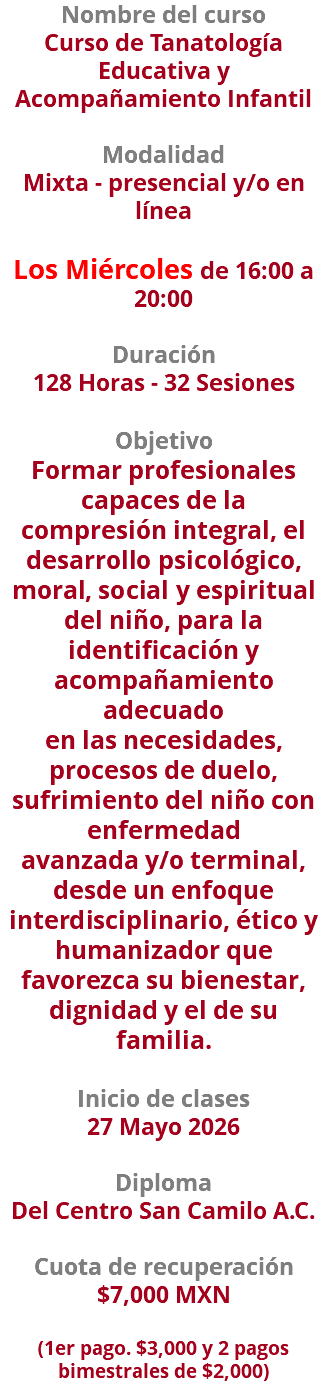 Nombre del curso Curso de Tanatología Educativa y Acompañamiento Infantil  Modalidad Mixta - presencial y/o en línea Los Miércoles de 16:00 a 20:00 Duración 128 Horas - 32 Sesiones Objetivo Formar profesionales capaces de la compresión integral, el desarrollo psicológico, moral, social y espiritual del niño, para la identificación y acompañamiento adecuado en las necesidades, procesos de duelo, sufrimiento del niño con enfermedad avanzada y/o terminal, desde un enfoque interdisciplinario, ético y humanizador que favorezca su bienestar, dignidad y el de su familia. Inicio de clases 27 Mayo 2026 Diploma Del Centro San Camilo A.C. Cuota de recuperación $7,000 MXN   (1er pago. $3,000 y 2 pagos bimestrales de $2,000)