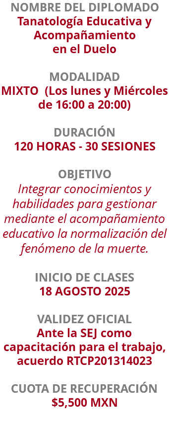 NOMBRE DEL DIPLOMADO Tanatología Educativa y Acompañamiento en el Duelo  MODALIDAD MIXTO (Los lunes y Miércoles de 16:00 a 20:00) DURACIÓN 120 HORAS - 30 SESIONES OBJETIVO Integrar conocimientos y habilidades para gestionar mediante el acompañamiento educativo la normalización del fenómeno de la muerte. INICIO DE CLASES 18 AGOSTO 2025 VALIDEZ OFICIAL Ante la SEJ como capacitación para el trabajo, acuerdo RTCP201314023 CUOTA DE RECUPERACIÓN $5,500 MXN