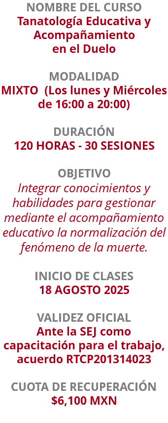 NOMBRE DEL CURSO Tanatología Educativa y Acompañamiento en el Duelo  MODALIDAD MIXTO (Los lunes y Miércoles de 16:00 a 20:00) DURACIÓN 120 HORAS - 30 SESIONES OBJETIVO Integrar conocimientos y habilidades para gestionar mediante el acompañamiento educativo la normalización del fenómeno de la muerte. INICIO DE CLASES 18 AGOSTO 2025 VALIDEZ OFICIAL Ante la SEJ como capacitación para el trabajo, acuerdo RTCP201314023 CUOTA DE RECUPERACIÓN $6,100 MXN