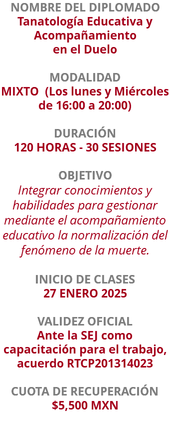 NOMBRE DEL DIPLOMADO Tanatología Educativa y Acompañamiento en el Duelo  MODALIDAD MIXTO (Los lunes y Miércoles de 16:00 a 20:00) DURACIÓN 120 HORAS - 30 SESIONES OBJETIVO Integrar conocimientos y habilidades para gestionar mediante el acompañamiento educativo la normalización del fenómeno de la muerte. INICIO DE CLASES 27 ENERO 2025 VALIDEZ OFICIAL Ante la SEJ como capacitación para el trabajo, acuerdo RTCP201314023 CUOTA DE RECUPERACIÓN $5,500 MXN