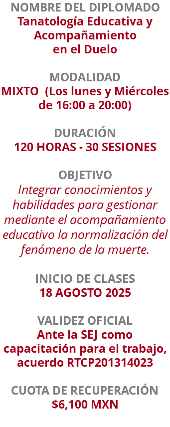 NOMBRE DEL DIPLOMADO Tanatología Educativa y Acompañamiento en el Duelo  MODALIDAD MIXTO (Los lunes y Miércoles de 16:00 a 20:00) DURACIÓN 120 HORAS - 30 SESIONES OBJETIVO Integrar conocimientos y habilidades para gestionar mediante el acompañamiento educativo la normalización del fenómeno de la muerte. INICIO DE CLASES 18 AGOSTO 2025 VALIDEZ OFICIAL Ante la SEJ como capacitación para el trabajo, acuerdo RTCP201314023 CUOTA DE RECUPERACIÓN $6,100 MXN
