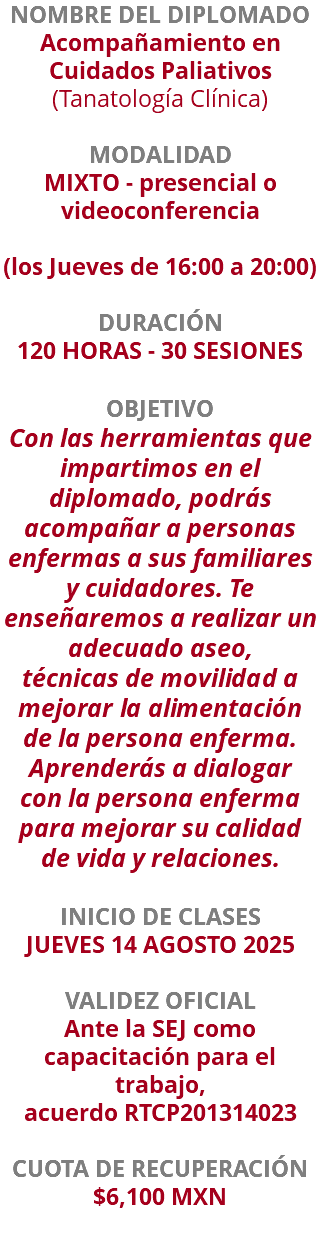 NOMBRE DEL DIPLOMADO Acompañamiento en Cuidados Paliativos (Tanatología Clínica)  MODALIDAD MIXTO - presencial o videoconferencia (los Jueves de 16:00 a 20:00) DURACIÓN 120 HORAS - 30 SESIONES OBJETIVO Con las herramientas que impartimos en el diplomado, podrás acompañar a personas enfermas a sus familiares y cuidadores. Te enseñaremos a realizar un adecuado aseo, técnicas de movilidad a mejorar la alimentación de la persona enferma. Aprenderás a dialogar con la persona enferma para mejorar su calidad de vida y relaciones. INICIO DE CLASES JUEVES 14 AGOSTO 2025 VALIDEZ OFICIAL Ante la SEJ como capacitación para el trabajo, acuerdo RTCP201314023 CUOTA DE RECUPERACIÓN $6,100 MXN 