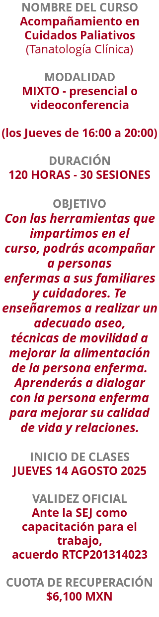 NOMBRE DEL CURSO Acompañamiento en Cuidados Paliativos (Tanatología Clínica)  MODALIDAD MIXTO - presencial o videoconferencia (los Jueves de 16:00 a 20:00) DURACIÓN 120 HORAS - 30 SESIONES OBJETIVO Con las herramientas que impartimos en el curso, podrás acompañar a personas enfermas a sus familiares y cuidadores. Te enseñaremos a realizar un adecuado aseo, técnicas de movilidad a mejorar la alimentación de la persona enferma. Aprenderás a dialogar con la persona enferma para mejorar su calidad de vida y relaciones. INICIO DE CLASES JUEVES 14 AGOSTO 2025 VALIDEZ OFICIAL Ante la SEJ como capacitación para el trabajo, acuerdo RTCP201314023 CUOTA DE RECUPERACIÓN $6,100 MXN 