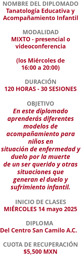 NOMBRE DEL DIPLOMADO Tanatología Educativa y Acompañamiento Infantil  MODALIDAD MIXTO - presencial o videoconferencia (los Miércoles de  16:00 a 20:00) DURACIÓN 120 HORAS - 30 SESIONES OBJETIVO En este diplomado aprenderás diferentes modelos de acompañamiento para niños en situación de enfermedad y duelo por la muerte de un ser querido y otras situaciones que generan el duelo y sufrimiento infantil. INICIO DE CLASES MIÉRCOLES 14 mayo 2025 DIPLOMA Del Centro San Camilo A.C. CUOTA DE RECUPERACIÓN $5,500 MXN