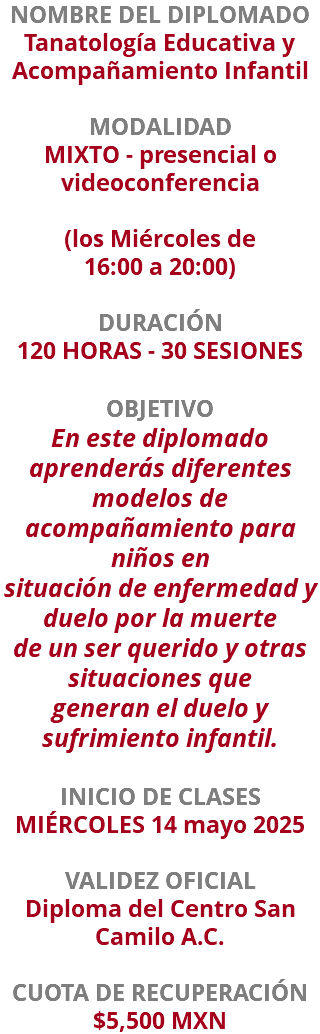 NOMBRE DEL DIPLOMADO Tanatología Educativa y Acompañamiento Infantil  MODALIDAD MIXTO - presencial o videoconferencia (los Miércoles de  16:00 a 20:00) DURACIÓN 120 HORAS - 30 SESIONES OBJETIVO En este diplomado aprenderás diferentes modelos de acompañamiento para niños en situación de enfermedad y duelo por la muerte de un ser querido y otras situaciones que generan el duelo y sufrimiento infantil. INICIO DE CLASES MIÉRCOLES 14 mayo 2025 VALIDEZ OFICIAL Diploma del Centro San Camilo A.C. CUOTA DE RECUPERACIÓN $5,500 MXN