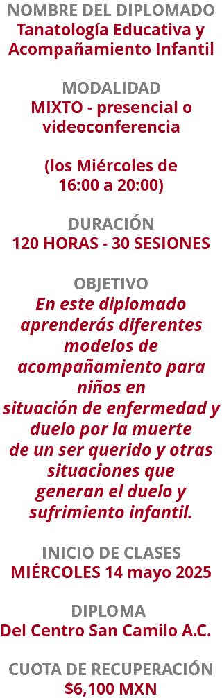 NOMBRE DEL DIPLOMADO Tanatología Educativa y Acompañamiento Infantil  MODALIDAD MIXTO - presencial o videoconferencia (los Miércoles de  16:00 a 20:00) DURACIÓN 120 HORAS - 30 SESIONES OBJETIVO En este diplomado aprenderás diferentes modelos de acompañamiento para niños en situación de enfermedad y duelo por la muerte de un ser querido y otras situaciones que generan el duelo y sufrimiento infantil. INICIO DE CLASES MIÉRCOLES 14 mayo 2025 DIPLOMA Del Centro San Camilo A.C. CUOTA DE RECUPERACIÓN $6,100 MXN