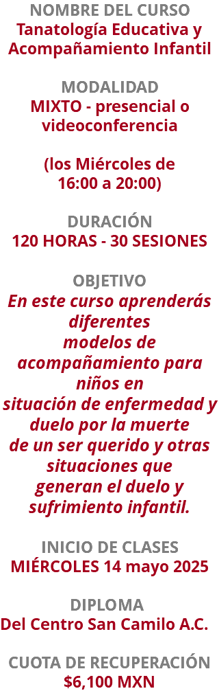 NOMBRE DEL CURSO Tanatología Educativa y Acompañamiento Infantil  MODALIDAD MIXTO - presencial o videoconferencia (los Miércoles de  16:00 a 20:00) DURACIÓN 120 HORAS - 30 SESIONES OBJETIVO En este curso aprenderás diferentes modelos de acompañamiento para niños en situación de enfermedad y duelo por la muerte de un ser querido y otras situaciones que generan el duelo y sufrimiento infantil. INICIO DE CLASES MIÉRCOLES 14 mayo 2025 DIPLOMA Del Centro San Camilo A.C. CUOTA DE RECUPERACIÓN $6,100 MXN