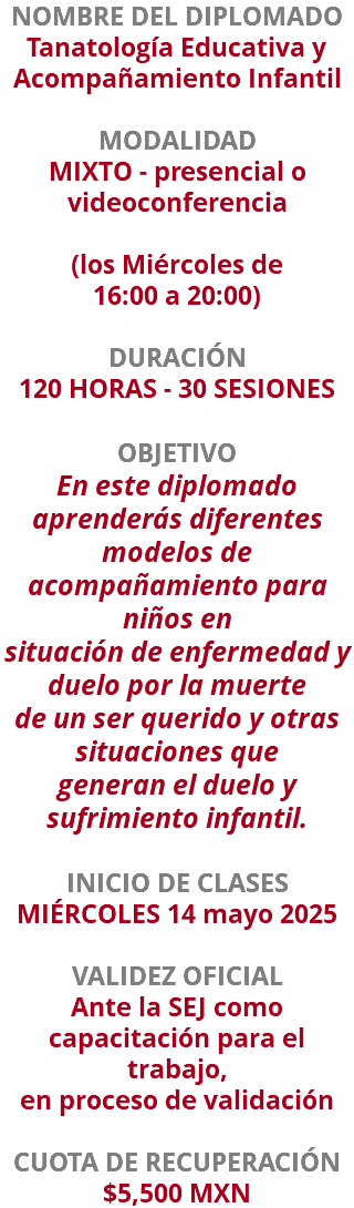 NOMBRE DEL DIPLOMADO Tanatología Educativa y Acompañamiento Infantil  MODALIDAD MIXTO - presencial o videoconferencia (los Miércoles de  16:00 a 20:00) DURACIÓN 120 HORAS - 30 SESIONES OBJETIVO En este diplomado aprenderás diferentes modelos de acompañamiento para niños en situación de enfermedad y duelo por la muerte de un ser querido y otras situaciones que generan el duelo y sufrimiento infantil. INICIO DE CLASES MIÉRCOLES 14 mayo 2025 VALIDEZ OFICIAL Ante la SEJ como capacitación para el trabajo, en proceso de validación CUOTA DE RECUPERACIÓN $5,500 MXN