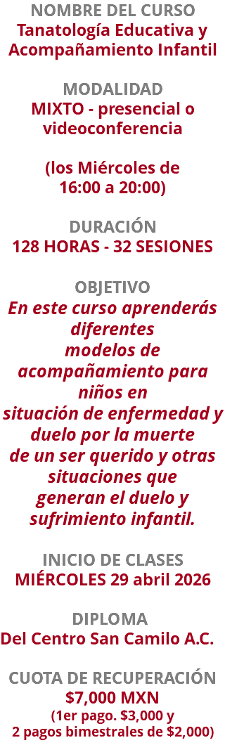 NOMBRE DEL CURSO Tanatología Educativa y Acompañamiento Infantil  MODALIDAD MIXTO - presencial o videoconferencia (los Miércoles de  16:00 a 20:00) DURACIÓN 128 HORAS - 32 SESIONES OBJETIVO En este curso aprenderás diferentes modelos de acompañamiento para niños en situación de enfermedad y duelo por la muerte de un ser querido y otras situaciones que generan el duelo y sufrimiento infantil. INICIO DE CLASES MIÉRCOLES 29 abril 2026 DIPLOMA Del Centro San Camilo A.C. CUOTA DE RECUPERACIÓN $7,000 MXN (1er pago. $3,000 y  2 pagos bimestrales de $2,000)