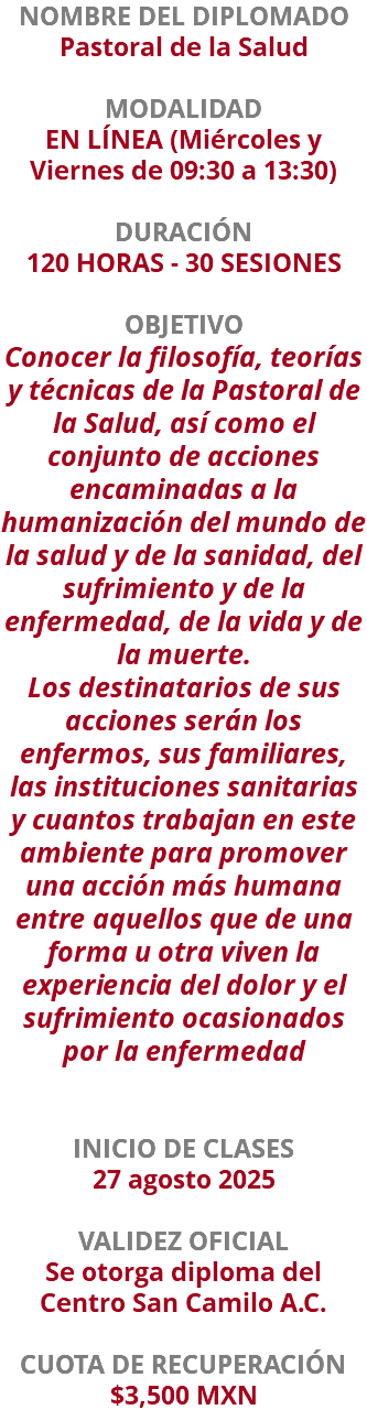 NOMBRE DEL DIPLOMADO Pastoral de la Salud  MODALIDAD EN LÍNEA (Miércoles y Viernes de 09:30 a 13:30) DURACIÓN 120 HORAS - 30 SESIONES OBJETIVO Conocer la filosofía, teorías y técnicas de la Pastoral de la Salud, así como el conjunto de acciones encaminadas a la humanización del mundo de la salud y de la sanidad, del sufrimiento y de la enfermedad, de la vida y de la muerte. Los destinatarios de sus acciones serán los enfermos, sus familiares, las instituciones sanitarias y cuantos trabajan en este ambiente para promover una acción más humana entre aquellos que de una forma u otra viven la experiencia del dolor y el sufrimiento ocasionados por la enfermedad INICIO DE CLASES 27 agosto 2025 VALIDEZ OFICIAL Se otorga diploma del Centro San Camilo A.C. CUOTA DE RECUPERACIÓN $3,500 MXN