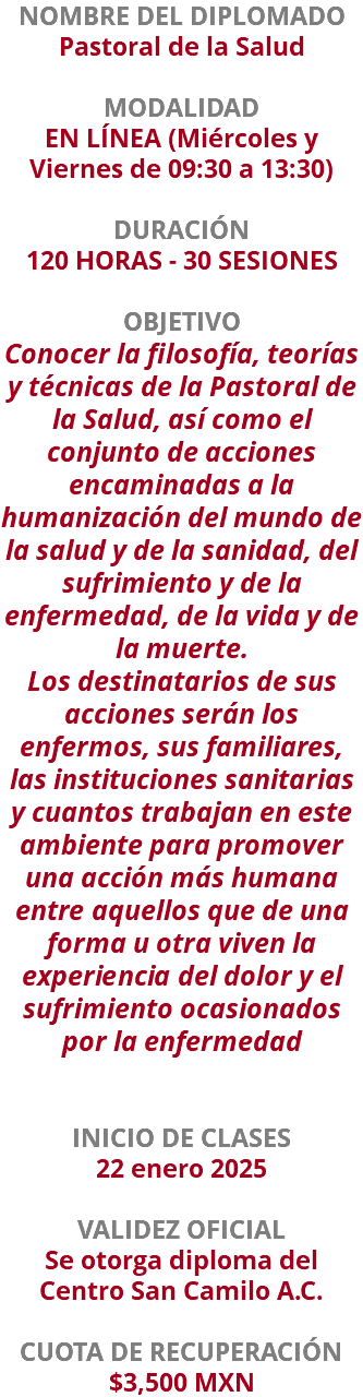 NOMBRE DEL DIPLOMADO Pastoral de la Salud  MODALIDAD EN LÍNEA (Miércoles y Viernes de 09:30 a 13:30) DURACIÓN 120 HORAS - 30 SESIONES OBJETIVO Conocer la filosofía, teorías y técnicas de la Pastoral de la Salud, así como el conjunto de acciones encaminadas a la humanización del mundo de la salud y de la sanidad, del sufrimiento y de la enfermedad, de la vida y de la muerte. Los destinatarios de sus acciones serán los enfermos, sus familiares, las instituciones sanitarias y cuantos trabajan en este ambiente para promover una acción más humana entre aquellos que de una forma u otra viven la experiencia del dolor y el sufrimiento ocasionados por la enfermedad INICIO DE CLASES 22 enero 2025 VALIDEZ OFICIAL Se otorga diploma del Centro San Camilo A.C. CUOTA DE RECUPERACIÓN $3,500 MXN