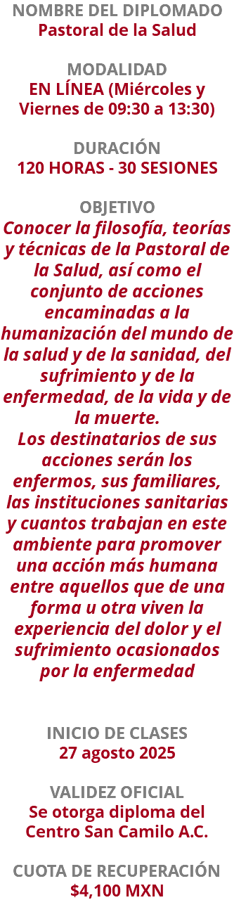 NOMBRE DEL DIPLOMADO Pastoral de la Salud  MODALIDAD EN LÍNEA (Miércoles y Viernes de 09:30 a 13:30) DURACIÓN 120 HORAS - 30 SESIONES OBJETIVO Conocer la filosofía, teorías y técnicas de la Pastoral de la Salud, así como el conjunto de acciones encaminadas a la humanización del mundo de la salud y de la sanidad, del sufrimiento y de la enfermedad, de la vida y de la muerte. Los destinatarios de sus acciones serán los enfermos, sus familiares, las instituciones sanitarias y cuantos trabajan en este ambiente para promover una acción más humana entre aquellos que de una forma u otra viven la experiencia del dolor y el sufrimiento ocasionados por la enfermedad INICIO DE CLASES 27 agosto 2025 VALIDEZ OFICIAL Se otorga diploma del Centro San Camilo A.C. CUOTA DE RECUPERACIÓN $4,100 MXN