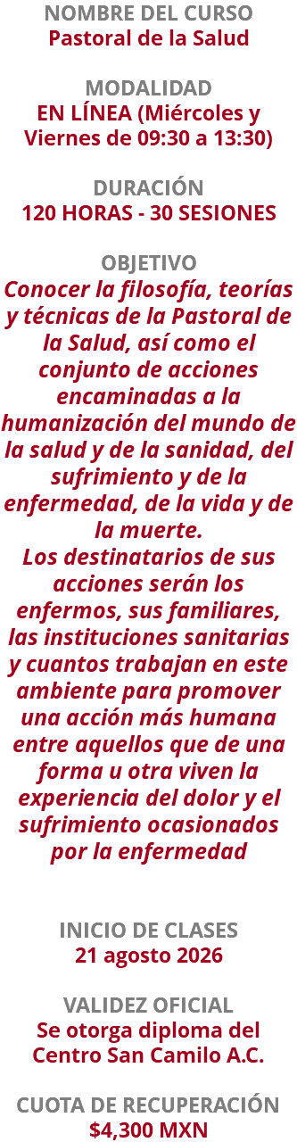 NOMBRE DEL CURSO Pastoral de la Salud  MODALIDAD EN LÍNEA (Miércoles y Viernes de 09:30 a 13:30) DURACIÓN 120 HORAS - 30 SESIONES OBJETIVO Conocer la filosofía, teorías y técnicas de la Pastoral de la Salud, así como el conjunto de acciones encaminadas a la humanización del mundo de la salud y de la sanidad, del sufrimiento y de la enfermedad, de la vida y de la muerte. Los destinatarios de sus acciones serán los enfermos, sus familiares, las instituciones sanitarias y cuantos trabajan en este ambiente para promover una acción más humana entre aquellos que de una forma u otra viven la experiencia del dolor y el sufrimiento ocasionados por la enfermedad INICIO DE CLASES 21 agosto 2026 VALIDEZ OFICIAL Se otorga diploma del Centro San Camilo A.C. CUOTA DE RECUPERACIÓN $4,300 MXN