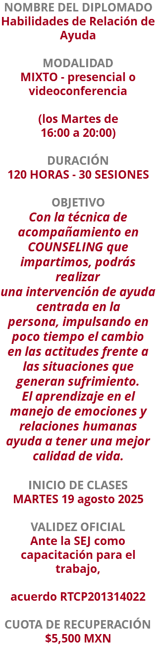 NOMBRE DEL DIPLOMADO Habilidades de Relación de Ayuda  MODALIDAD MIXTO - presencial o videoconferencia   (los Martes de 16:00 a 20:00) DURACIÓN 120 HORAS - 30 SESIONES OBJETIVO Con la técnica de acompañamiento en COUNSELING que impartimos, podrás realizar una intervención de ayuda centrada en la persona, impulsando en poco tiempo el cambio en las actitudes frente a las situaciones que generan sufrimiento. El aprendizaje en el manejo de emociones y relaciones humanas ayuda a tener una mejor calidad de vida. INICIO DE CLASES MARTES 19 agosto 2025 VALIDEZ OFICIAL Ante la SEJ como capacitación para el trabajo, acuerdo RTCP201314022 CUOTA DE RECUPERACIÓN $5,500 MXN