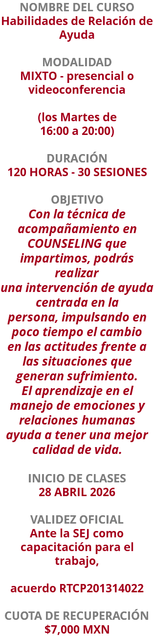 NOMBRE DEL CURSO Habilidades de Relación de Ayuda  MODALIDAD MIXTO - presencial o videoconferencia   (los Martes de 16:00 a 20:00) DURACIÓN 120 HORAS - 30 SESIONES OBJETIVO Con la técnica de acompañamiento en COUNSELING que impartimos, podrás realizar una intervención de ayuda centrada en la persona, impulsando en poco tiempo el cambio en las actitudes frente a las situaciones que generan sufrimiento. El aprendizaje en el manejo de emociones y relaciones humanas ayuda a tener una mejor calidad de vida. INICIO DE CLASES 28 ABRIL 2026 VALIDEZ OFICIAL Ante la SEJ como capacitación para el trabajo, acuerdo RTCP201314022 CUOTA DE RECUPERACIÓN $7,000 MXN