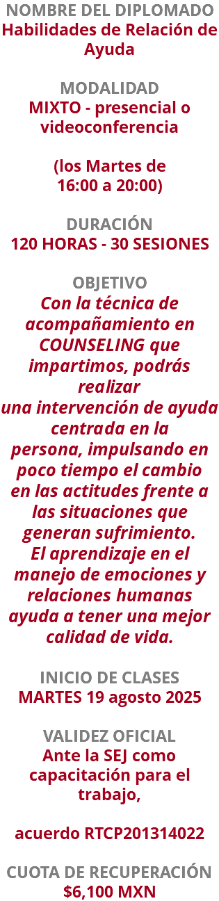 NOMBRE DEL DIPLOMADO Habilidades de Relación de Ayuda  MODALIDAD MIXTO - presencial o videoconferencia   (los Martes de 16:00 a 20:00) DURACIÓN 120 HORAS - 30 SESIONES OBJETIVO Con la técnica de acompañamiento en COUNSELING que impartimos, podrás realizar una intervención de ayuda centrada en la persona, impulsando en poco tiempo el cambio en las actitudes frente a las situaciones que generan sufrimiento. El aprendizaje en el manejo de emociones y relaciones humanas ayuda a tener una mejor calidad de vida. INICIO DE CLASES MARTES 19 agosto 2025 VALIDEZ OFICIAL Ante la SEJ como capacitación para el trabajo, acuerdo RTCP201314022 CUOTA DE RECUPERACIÓN $6,100 MXN