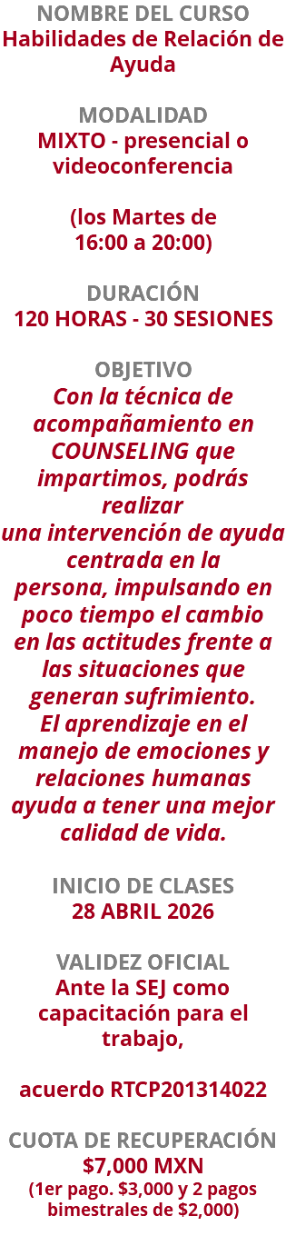 NOMBRE DEL CURSO Habilidades de Relación de Ayuda  MODALIDAD MIXTO - presencial o videoconferencia   (los Martes de 16:00 a 20:00) DURACIÓN 120 HORAS - 30 SESIONES OBJETIVO Con la técnica de acompañamiento en COUNSELING que impartimos, podrás realizar una intervención de ayuda centrada en la persona, impulsando en poco tiempo el cambio en las actitudes frente a las situaciones que generan sufrimiento. El aprendizaje en el manejo de emociones y relaciones humanas ayuda a tener una mejor calidad de vida. INICIO DE CLASES 28 ABRIL 2026 VALIDEZ OFICIAL Ante la SEJ como capacitación para el trabajo, acuerdo RTCP201314022 CUOTA DE RECUPERACIÓN $7,000 MXN (1er pago. $3,000 y 2 pagos bimestrales de $2,000)
